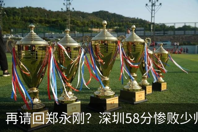 再请回郑永刚？深圳58分惨败少帅离下课不远了 周鹏是前车之鉴