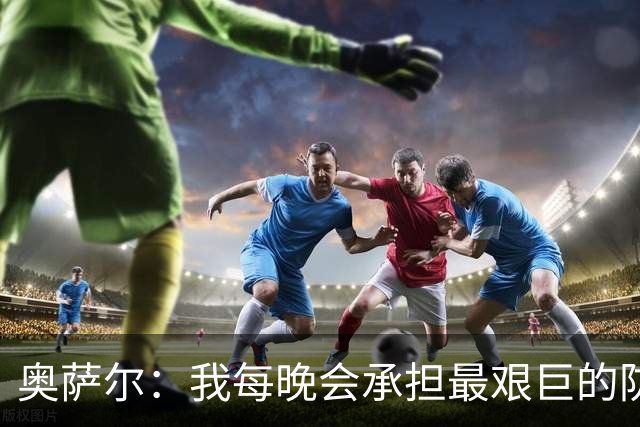 奥萨尔：我每晚会承担最艰巨的防守对位任务 我绝不想让对手得分