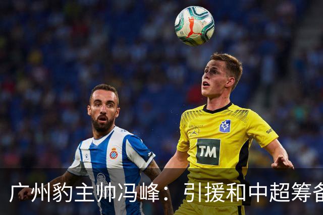 广州豹主帅冯峰：引援和中超筹备工作将在赛季结束后正式启动