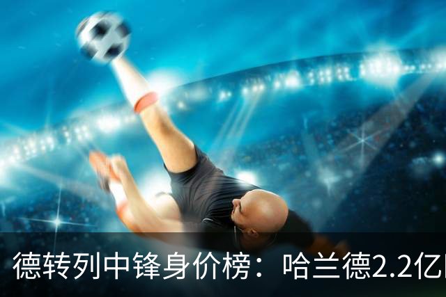 德转列中锋身价榜：哈兰德2.2亿欧居首，姆巴佩2亿欧第二