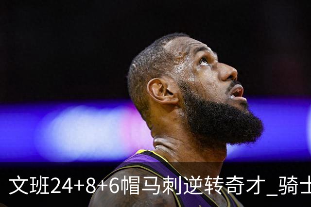 文班24+8+6帽马刺逆转奇才 骑士大胜老鹰7连胜