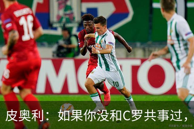 皮奥利：如果你没和C罗共事过，就不会意识到他有多么伟大