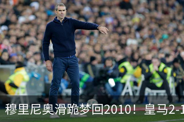 穆里尼奥滑跪梦回2010！皇马2-1攻陷诺坎普，谁说狂人过时了？