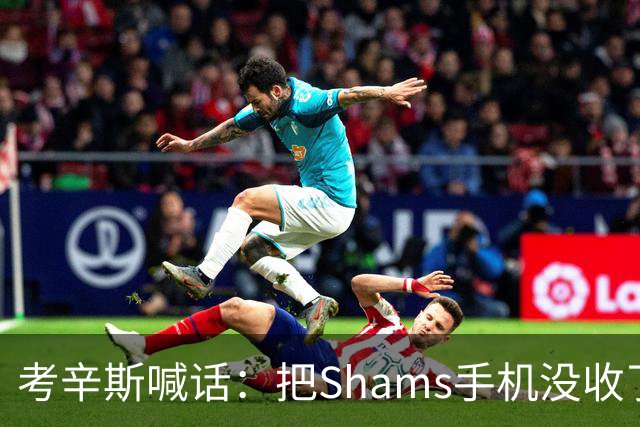 考辛斯喊话：把Shams手机没收了，伤病消息不想再听