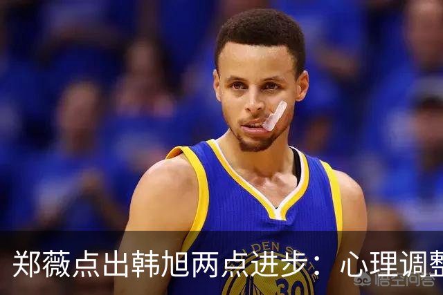 郑薇点出韩旭两点进步：心理调整能力和领导力