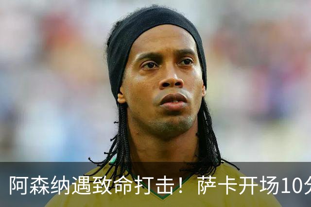 阿森纳遇致命打击！萨卡开场10分钟伤退，双边锋接连倒下，枪手边路告急